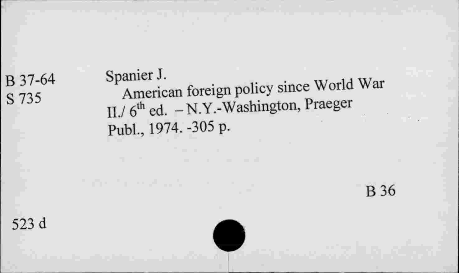 ﻿B 37-64 S 735	Spanier J. American foreign policy since World War II./ 6th ed. -N.Y.-Washington, Praeger PubL, 1974. -305 p.
B36
523 d